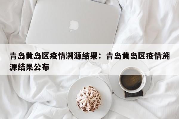 青岛黄岛区疫情溯源结果：青岛黄岛区疫情溯源结果公布
