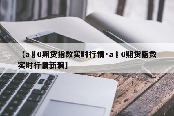 【a無0期货指数实时行情·a無0期货指数实时行情新浪】
