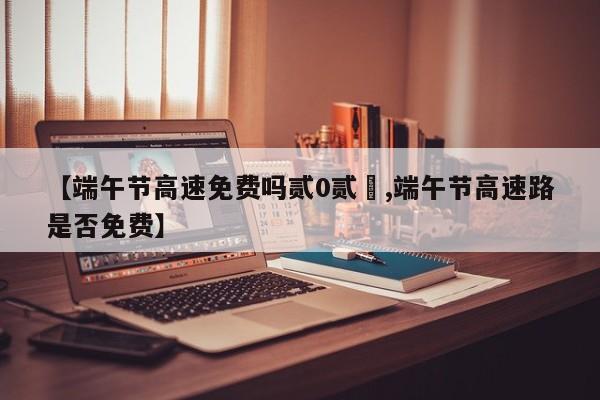 【端午节高速免费吗贰0贰無,端午节高速路是否免费】