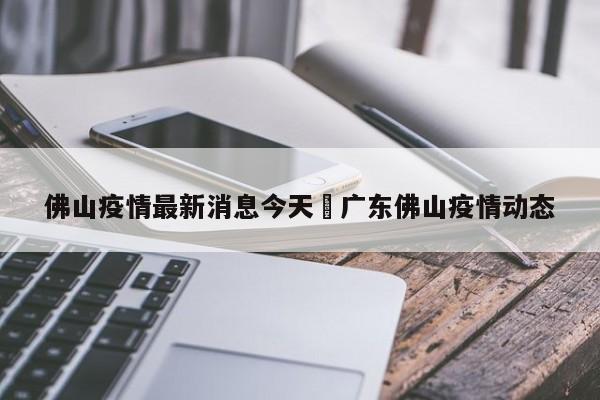佛山疫情最新消息今天›广东佛山疫情动态