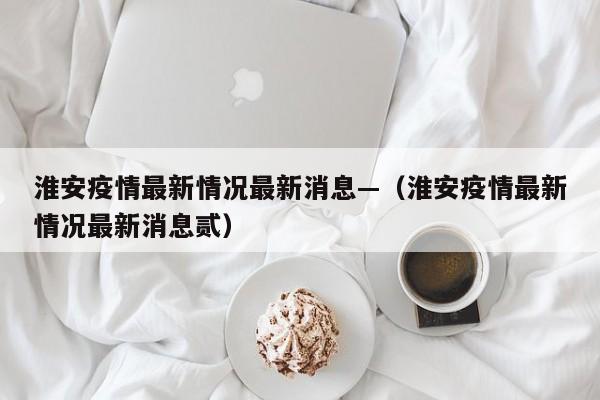 淮安疫情最新情况最新消息—(淮安疫情最新情况最新消息贰)