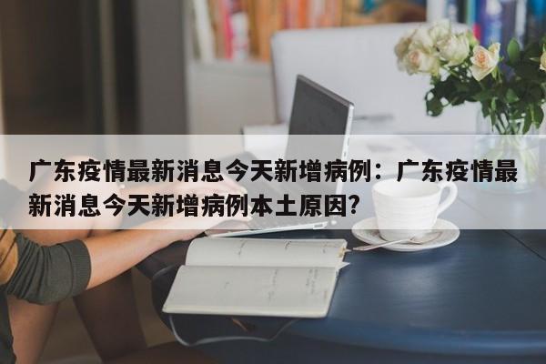 广东疫情最新消息今天新增病例：广东疫情最新消息今天新增病例本土原因?