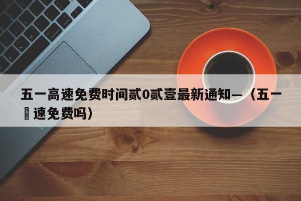 五一高速免费时间贰0贰壹最新通知—(五一髙速免费吗)