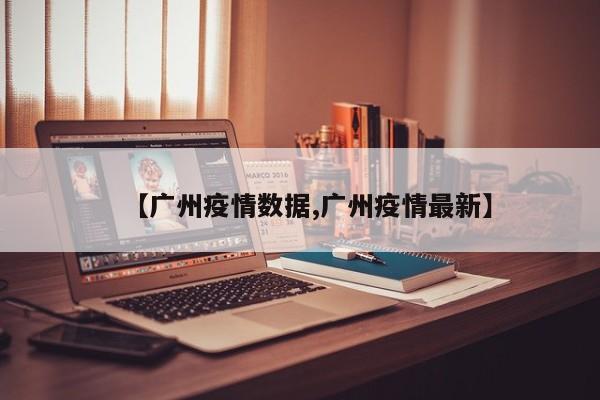【广州疫情数据,广州疫情最新】
