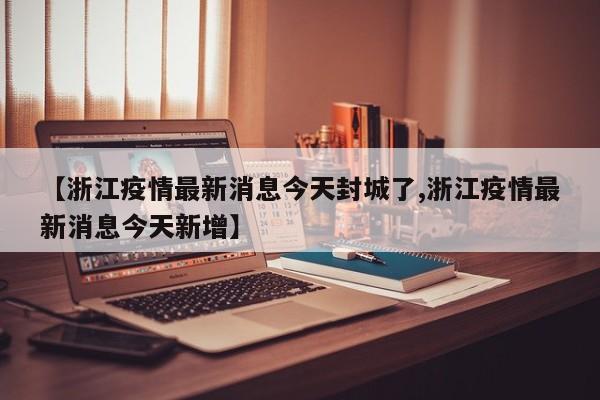 【浙江疫情最新消息今天封城了,浙江疫情最新消息今天新增】