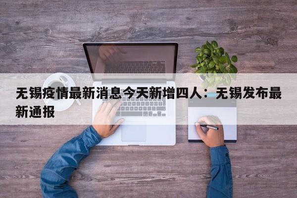 无锡疫情最新消息今天新增四人：无锡发布最新通报