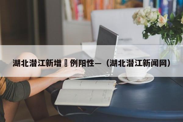 湖北潜江新增無例阳性—（湖北潜江新闻网）