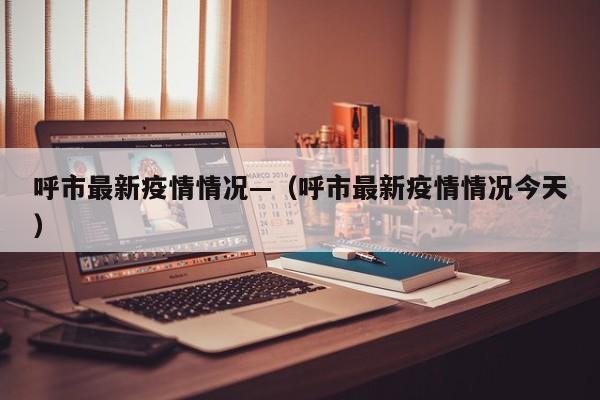 呼市最新疫情情况—(呼市最新疫情情况今天)