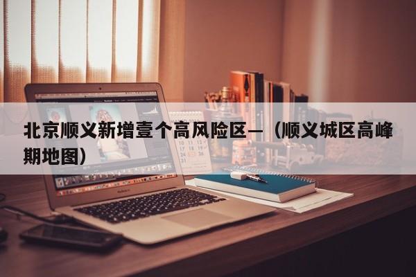 北京顺义新增壹个高风险区—(顺义城区高峰期地图)