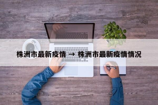 株洲市最新疫情 → 株洲市最新疫情情况