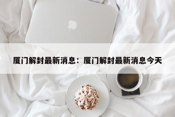 厦门解封最新消息：厦门解封最新消息今天