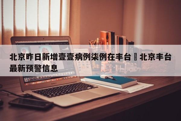 北京昨日新增壹壹病例柒例在丰台›北京丰台最新预警信息