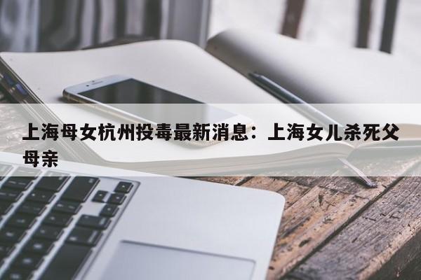 上海母女杭州投毒最新消息:上海女儿杀死父母亲