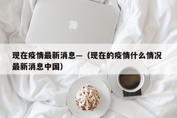 现在疫情最新消息—（现在的疫情什么情况 最新消息中国）
