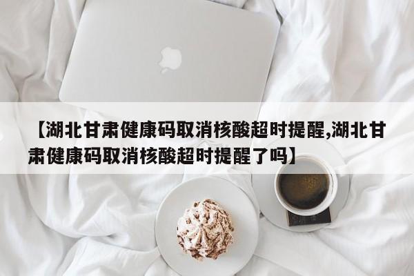 【湖北甘肃健康码取消核酸超时提醒,湖北甘肃健康码取消核酸超时提醒了吗】