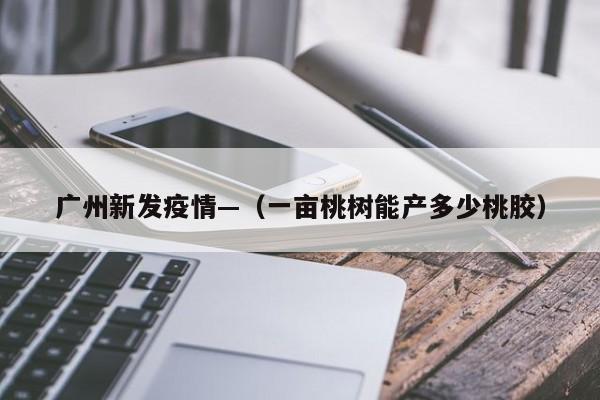 广州新发疫情—（一亩桃树能产多少桃胶）