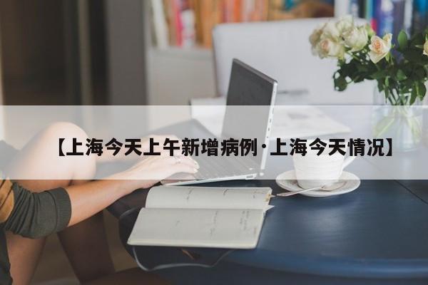 【上海今天上午新增病例·上海今天情况】