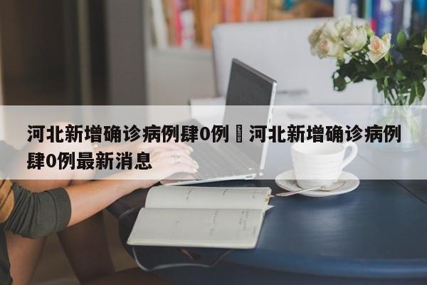 河北新增确诊病例肆0例›河北新增确诊病例肆0例最新消息