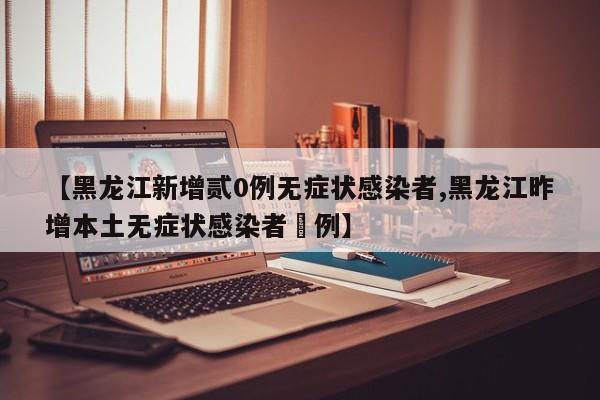 【黑龙江新增贰0例无症状感染者,黑龙江昨增本土无症状感染者無例】