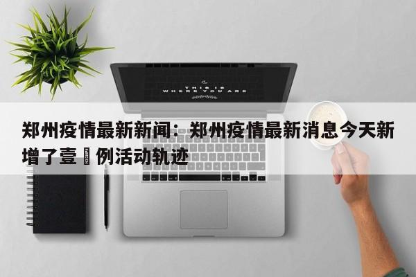郑州疫情最新新闻:郑州疫情最新消息今天新增了壹無例活动轨迹