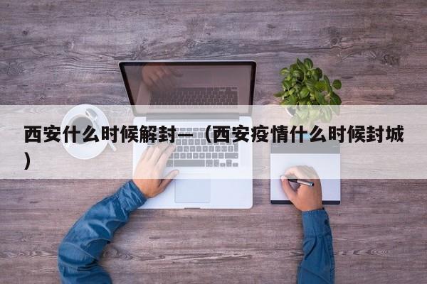 西安什么时候解封—（西安疫情什么时候封城）