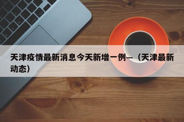 天津疫情最新消息今天新增一例—（天津最新动态）