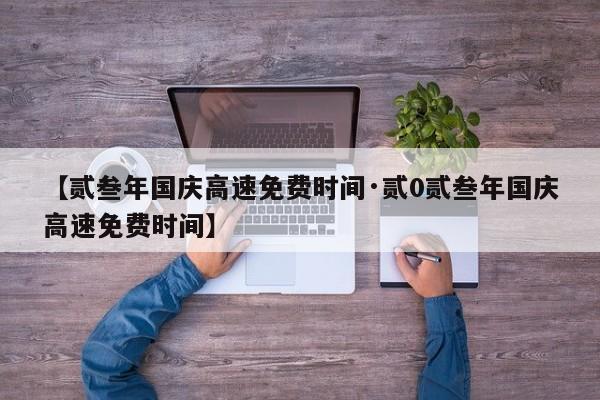 【贰叁年国庆高速免费时间·贰0贰叁年国庆高速免费时间】