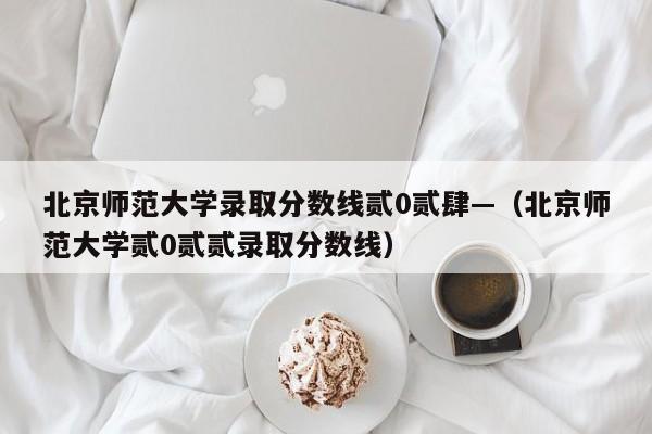 北京师范大学录取分数线贰0贰肆—(北京师范大学贰0贰贰录取分数线)