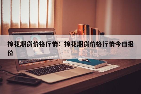 棉花期货价格行情:棉花期货价格行情今日报价