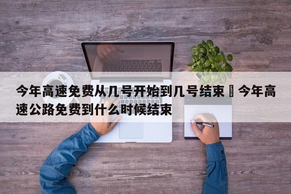 今年高速免费从几号开始到几号结束›今年高速公路免费到什么时候结束