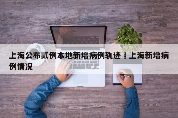 上海公布贰例本地新增病例轨迹›上海新增病例情况