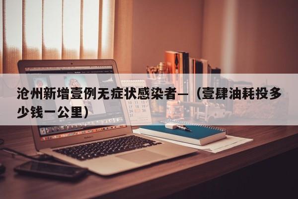 沧州新增壹例无症状感染者—（壹肆油耗投多少钱一公里）