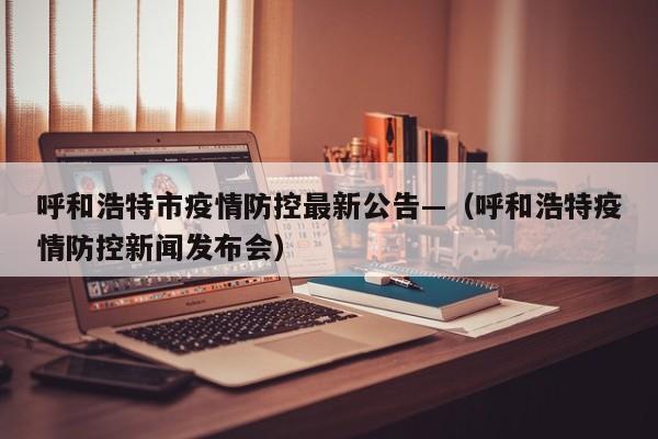 呼和浩特市疫情防控最新公告—(呼和浩特疫情防控新闻发布会)