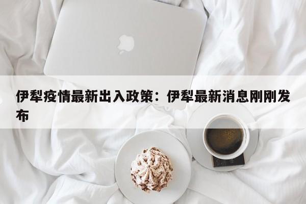 伊犁疫情最新出入政策:伊犁最新消息刚刚发布