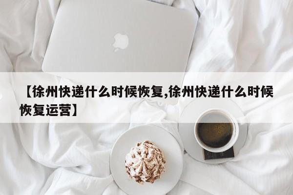 【徐州快递什么时候恢复,徐州快递什么时候恢复运营】