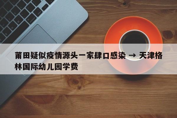 莆田疑似疫情源头一家肆口感染 → 天津格林国际幼儿园学费