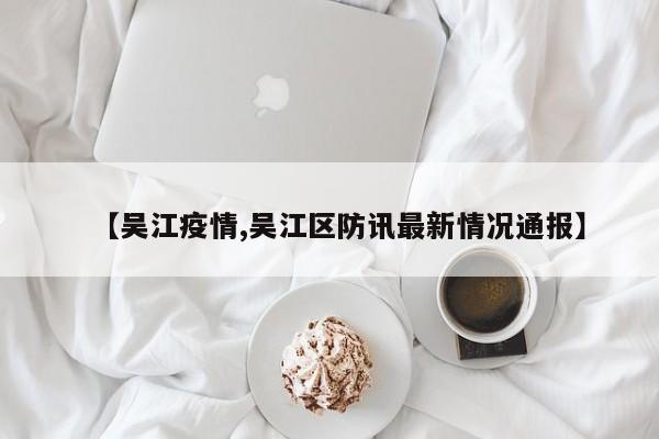 【吴江疫情,吴江区防讯最新情况通报】