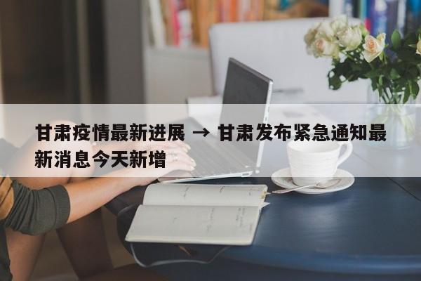 甘肃疫情最新进展 → 甘肃发布紧急通知最新消息今天新增