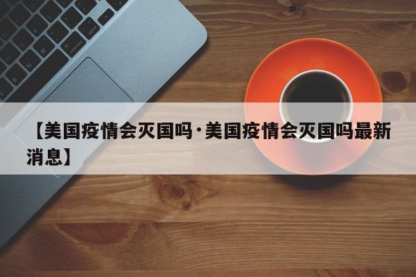 【美国疫情会灭国吗·美国疫情会灭国吗最新消息】
