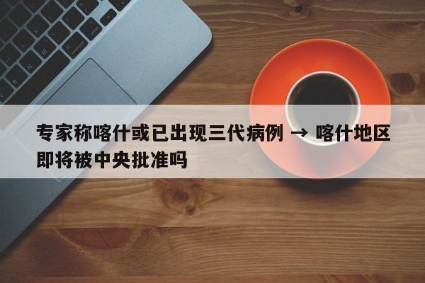 专家称喀什或已出现三代病例 → 喀什地区即将被中央批准吗