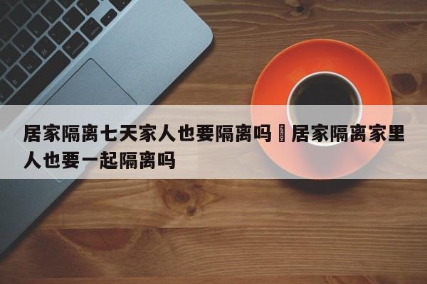 居家隔离七天家人也要隔离吗›居家隔离家里人也要一起隔离吗