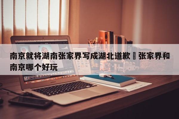 南京就将湖南张家界写成湖北道歉›张家界和南京哪个好玩