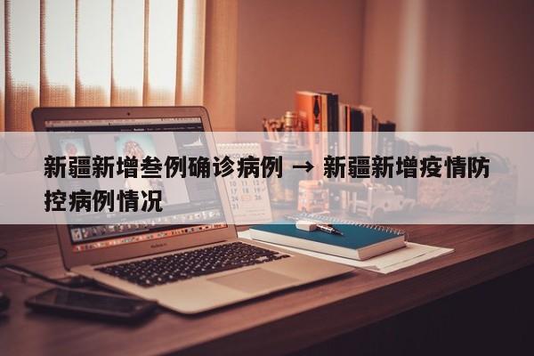 新疆新增叁例确诊病例 → 新疆新增疫情防控病例情况