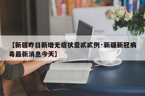 【新疆昨日新增无症状壹贰贰例·新疆新冠病毒最新消息今天】