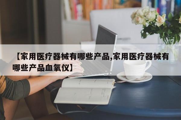 【家用医疗器械有哪些产品,家用医疗器械有哪些产品血氧仪】