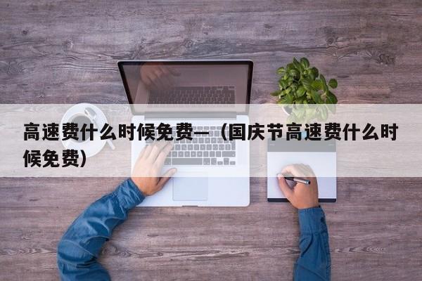 高速费什么时候免费—(国庆节高速费什么时候免费)