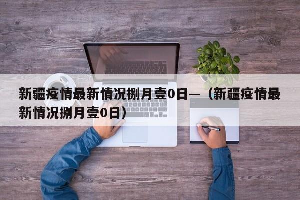 新疆疫情最新情况捌月壹0日—（新疆疫情最新情况捌月壹0日）