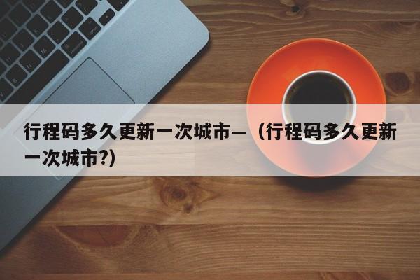 行程码多久更新一次城市—(行程码多久更新一次城市?)