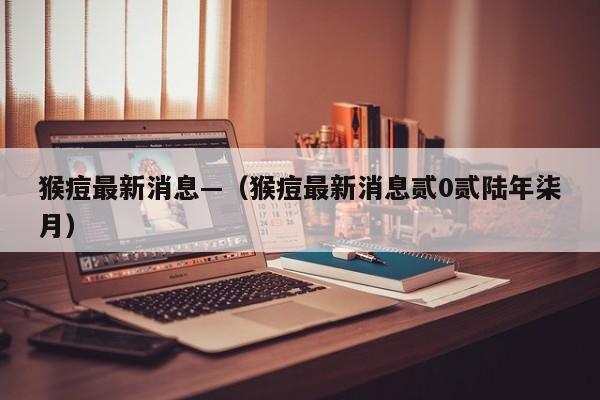 猴痘最新消息—(猴痘最新消息贰0贰陆年柒月)