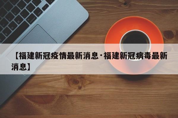 【福建新冠疫情最新消息·福建新冠病毒最新消息】